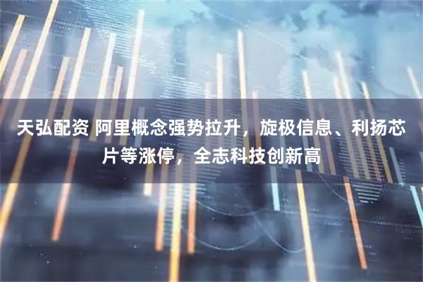 天弘配资 阿里概念强势拉升，旋极信息、利扬芯片等涨停，全志科技创新高