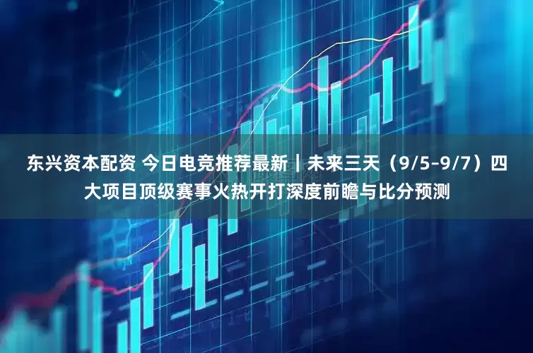 东兴资本配资 今日电竞推荐最新｜未来三天（9/5–9/7）四大项目顶级赛事火热开打深度前瞻与比分预测
