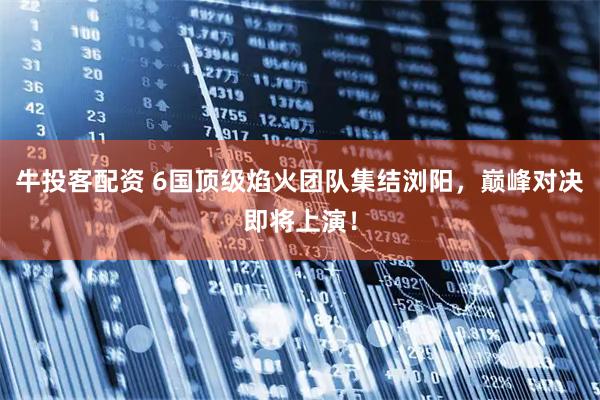牛投客配资 6国顶级焰火团队集结浏阳，巅峰对决即将上演！