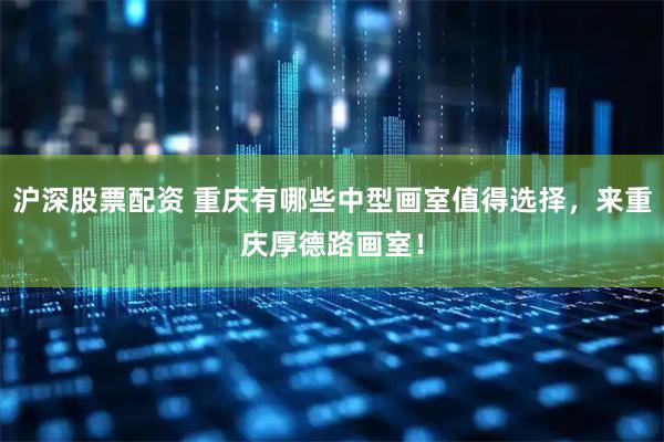 沪深股票配资 重庆有哪些中型画室值得选择，来重庆厚德路画室！