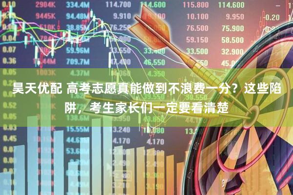 昊天优配 高考志愿真能做到不浪费一分？这些陷阱，考生家长们一定要看清楚
