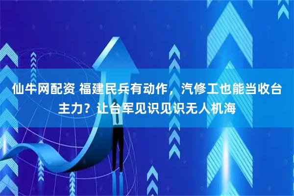 仙牛网配资 福建民兵有动作，汽修工也能当收台主力？让台军见识见识无人机海