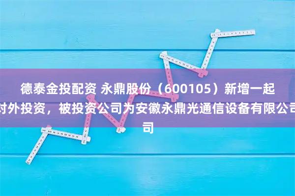 德泰金投配资 永鼎股份（600105）新增一起对外投资，被投资公司为安徽永鼎光通信设备有限公司