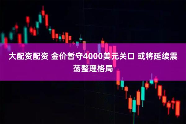 大配资配资 金价暂守4000美元关口 或将延续震荡整理格局