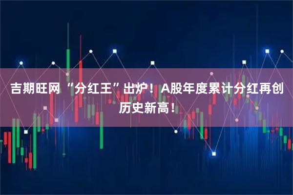 吉期旺网 “分红王”出炉！A股年度累计分红再创历史新高！
