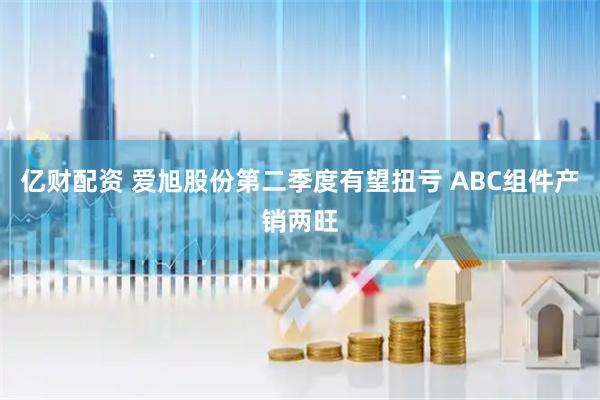 亿财配资 爱旭股份第二季度有望扭亏 ABC组件产销两旺