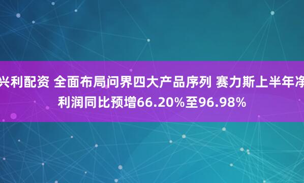 兴利配资 全面布局问界四大产品序列 赛力斯上半年净利润同比预增66.20%至96.98%