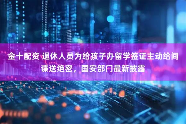 金十配资 退休人员为给孩子办留学签证主动给间谍送绝密，国安部门最新披露