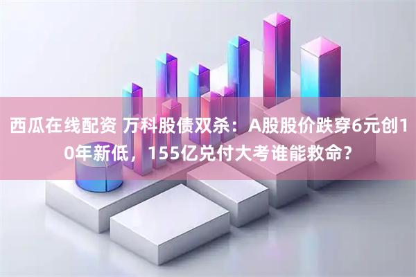 西瓜在线配资 万科股债双杀：A股股价跌穿6元创10年新低，155亿兑付大考谁能救命？