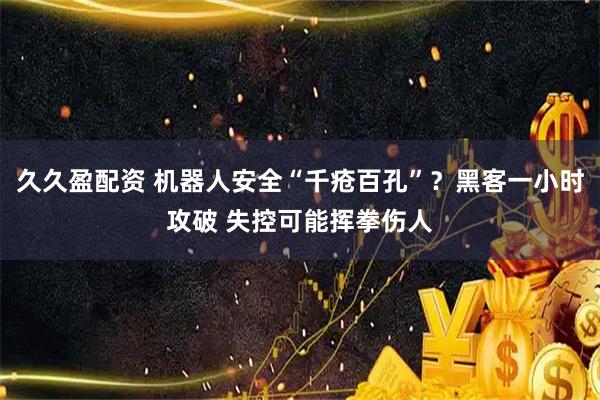久久盈配资 机器人安全“千疮百孔”？黑客一小时攻破 失控可能挥拳伤人