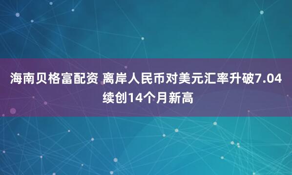 海南贝格富配资 离岸人民币对美元汇率升破7.04 续创14个月新高