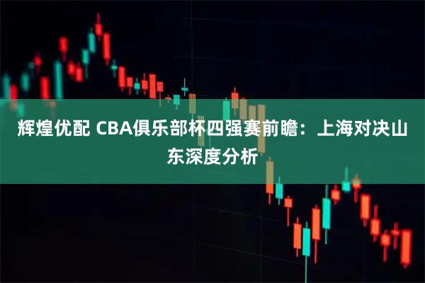 辉煌优配 CBA俱乐部杯四强赛前瞻：上海对决山东深度分析
