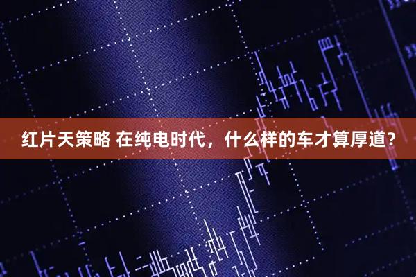 红片天策略 在纯电时代，什么样的车才算厚道？
