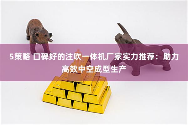 5策略 口碑好的注吹一体机厂家实力推荐：助力高效中空成型生产